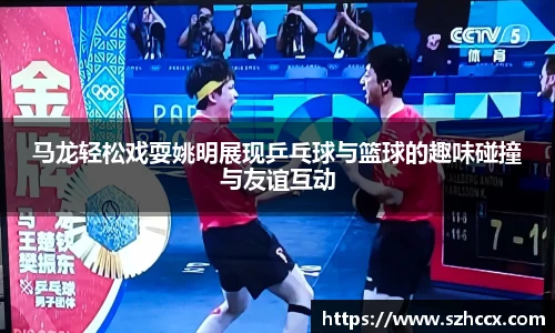 马龙轻松戏耍姚明展现乒乓球与篮球的趣味碰撞与友谊互动