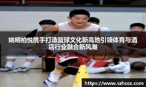 姚明柏悦携手打造篮球文化新高地引领体育与酒店行业融合新风潮