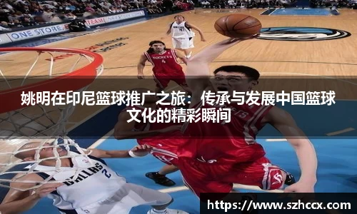 姚明在印尼篮球推广之旅：传承与发展中国篮球文化的精彩瞬间